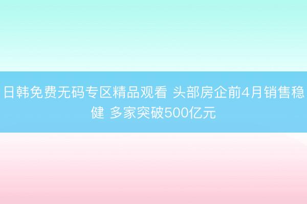 日韩免费无码专区精品观看 头部房企前4月销售稳健 多家突破500亿元