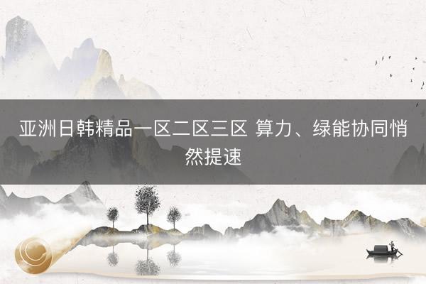 亚洲日韩精品一区二区三区 算力、绿能协同悄然提速