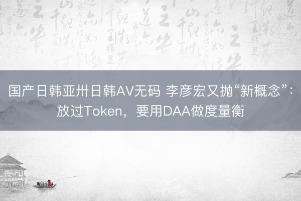 国产日韩亚卅日韩AV无码 李彦宏又抛“新概念”：放过Token，要用DAA做度量衡