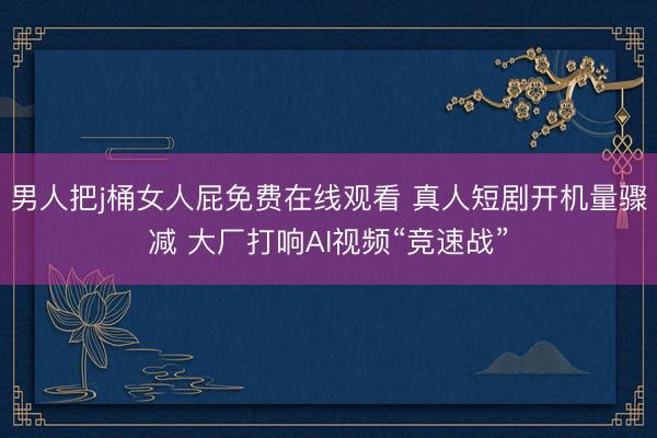 男人把j桶女人屁免费在线观看 真人短剧开机量骤减 大厂打响AI视频“竞速战”