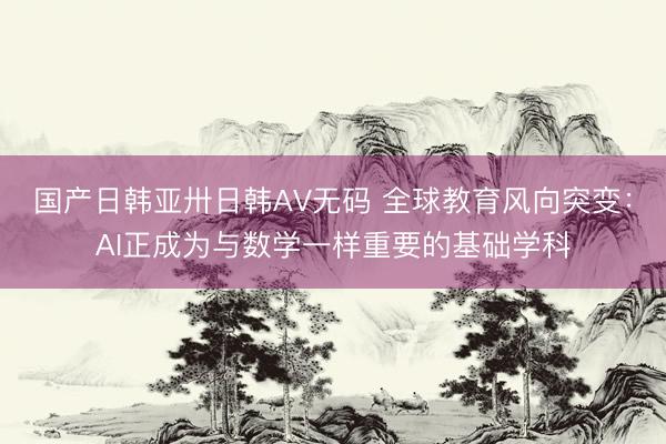 国产日韩亚卅日韩AV无码 全球教育风向突变：AI正成为与数学一样重要的基础学科