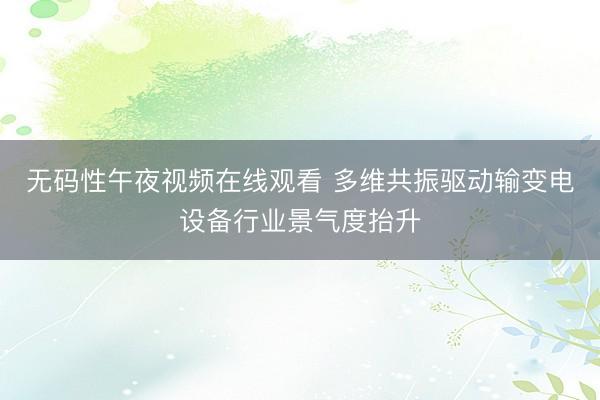 无码性午夜视频在线观看 多维共振驱动输变电设备行业景气度抬升