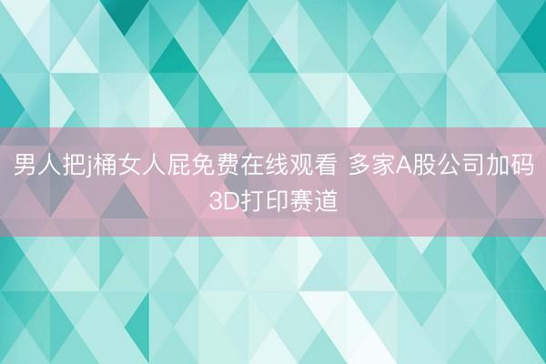 男人把j桶女人屁免费在线观看 多家A股公司加码3D打印赛道
