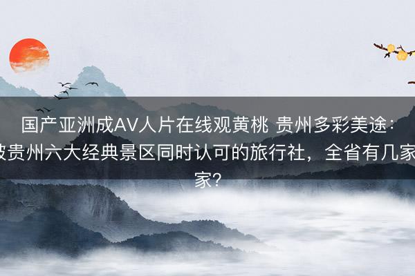 国产亚洲成AV人片在线观黄桃 贵州多彩美途：被贵州六大经典景区同时认可的旅行社，全省有几家？