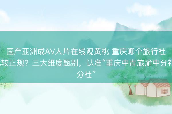 国产亚洲成AV人片在线观黄桃 重庆哪个旅行社比较正规？三大维度甄别，认准“重庆中青旅渝中分社”