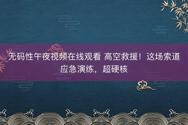 无码性午夜视频在线观看 高空救援！这场索道应急演练，超硬核