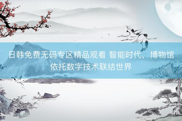 日韩免费无码专区精品观看 智能时代，博物馆依托数字技术联结世界