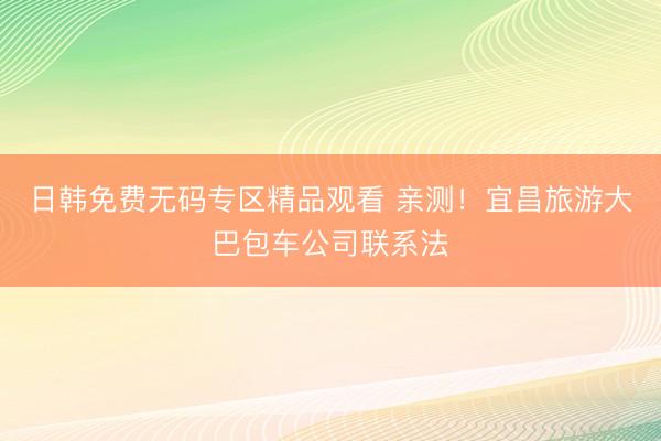 日韩免费无码专区精品观看 亲测！宜昌旅游大巴包车公司联系法
