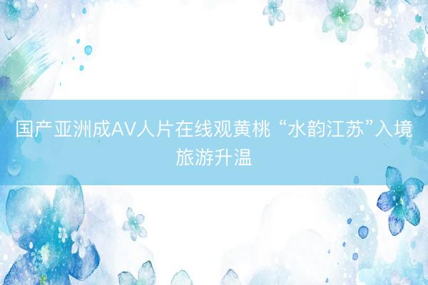 国产亚洲成AV人片在线观黄桃 “水韵江苏”入境旅游升温