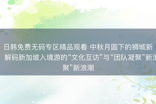 日韩免费无码专区精品观看 中秋月圆下的狮城新局：解码新加坡入境游的“文化互访”与“团队凝聚”新浪潮