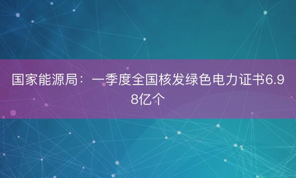 国家能源局：一季度全国核发绿色电力证书6.98亿个