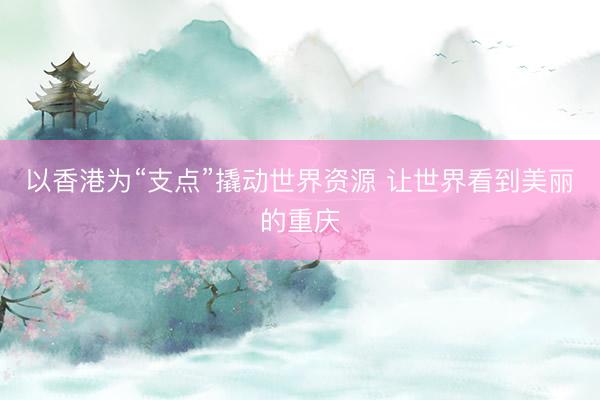 以香港为“支点”撬动世界资源 让世界看到美丽的重庆