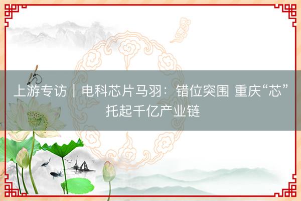 上游专访｜电科芯片马羽：错位突围 重庆“芯” 托起千亿产业链