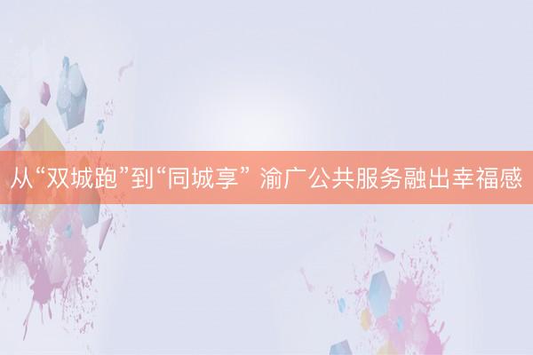 从“双城跑”到“同城享” 渝广公共服务融出幸福感