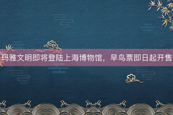 玛雅文明即将登陆上海博物馆，早鸟票即日起开售