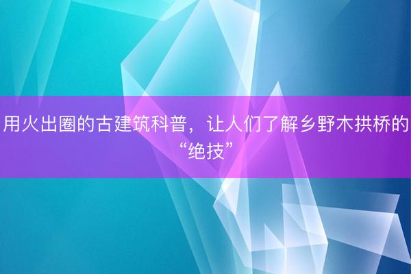 用火出圈的古建筑科普，让人们了解乡野木拱桥的“绝技”