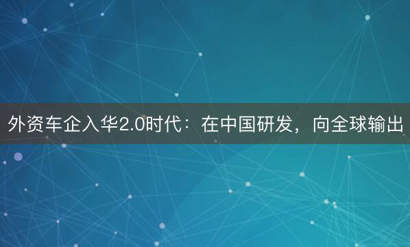 外资车企入华2.0时代：在中国研发，向全球输出