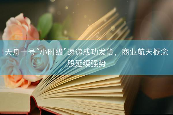 天舟十号“小时级”速递成功发货，商业航天概念股延续强势