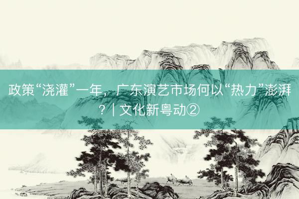 政策“浇灌”一年，广东演艺市场何以“热力”澎湃？| 文化新粤动②