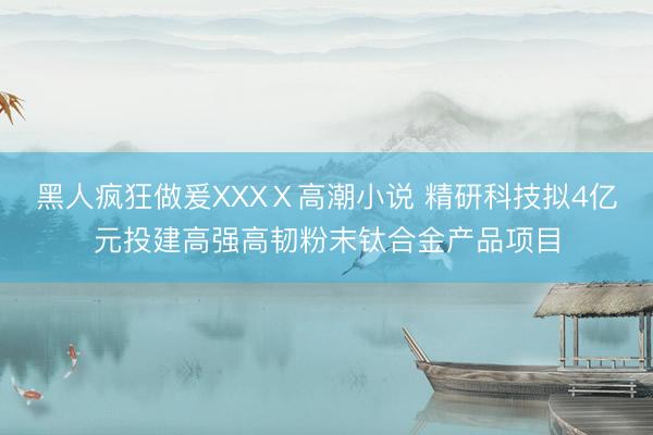 黑人疯狂做爰XXXⅩ高潮小说 精研科技拟4亿元投建高强高韧粉末钛合金产品项目