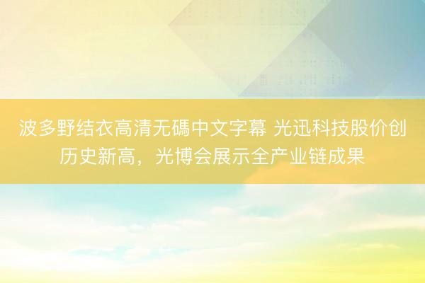波多野结衣高清无碼中文字幕 光迅科技股价创历史新高，光博会展示全产业链成果