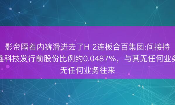 影帝隔着内裤滑进去了H 2连板合百集团:间接持有长鑫科技发行前股份比例约0.0487%，与其无任何业务往来