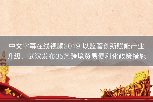 中文字幕在线视频2019 以监管创新赋能产业升级，武汉发布35条跨境贸易便利化政策措施