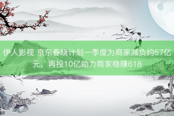 伊人影视 京东春晓计划一季度为商家减负约57亿元，再投10亿助力商家稳赚618