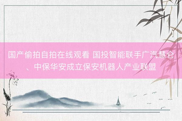国产偷拍自拍在线观看 国投智能联手广汽慧仑、中保华安成立保安机器人产业联盟