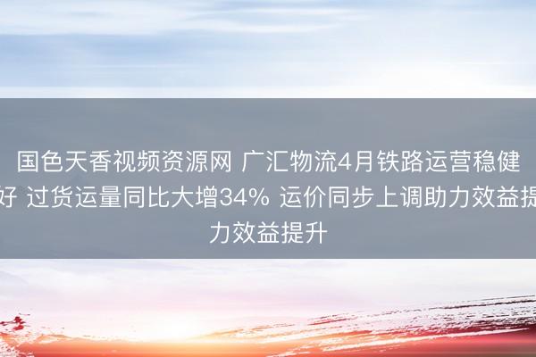 国色天香视频资源网 广汇物流4月铁路运营稳健向好 过货运量同比大增34% 运价同步上调助力效益提升