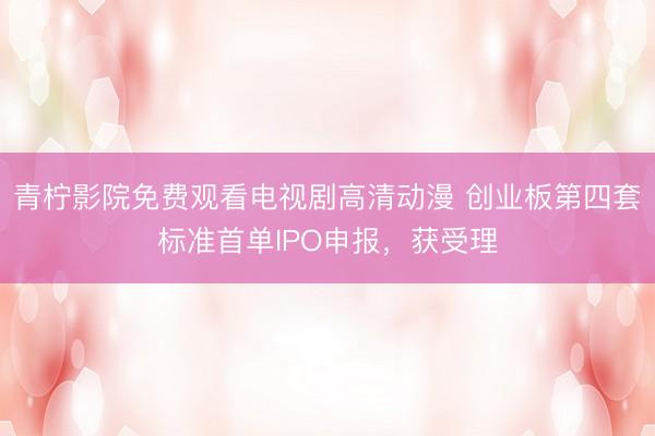 青柠影院免费观看电视剧高清动漫 创业板第四套标准首单IPO申报，获受理