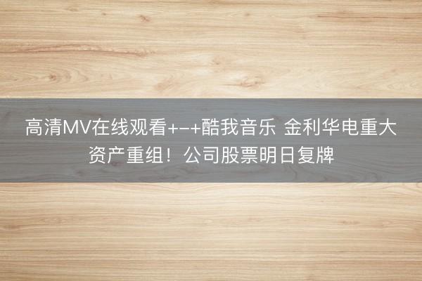 高清MV在线观看+-+酷我音乐 金利华电重大资产重组！公司股票明日复牌