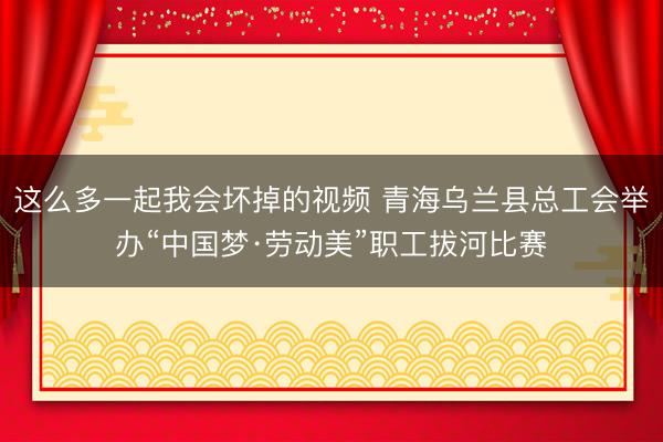 这么多一起我会坏掉的视频 青海乌兰县总工会举办“中国梦·劳动美”职工拔河比赛