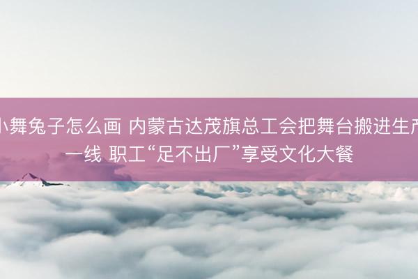 小舞兔子怎么画 内蒙古达茂旗总工会把舞台搬进生产一线 职工“足不出厂”享受文化大餐