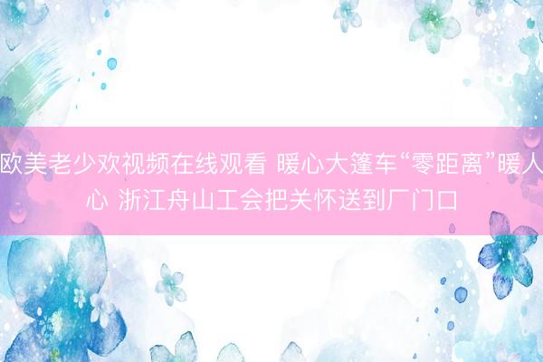 欧美老少欢视频在线观看 暖心大篷车“零距离”暖人心 浙江舟山工会把关怀送到厂门口