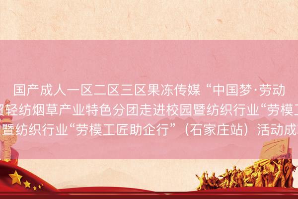 国产成人一区二区三区果冻传媒 “中国梦·劳动美”全国职工宣讲团财贸轻纺烟草产业特色分团走进校园暨纺织行业“劳模工匠助企行”（石家庄站）活动成功举行