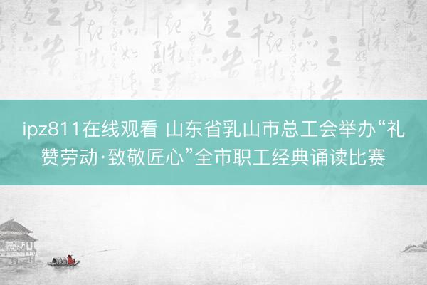 ipz811在线观看 山东省乳山市总工会举办“礼赞劳动·致敬匠心”全市职工经典诵读比赛
