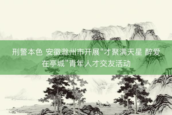 刑警本色 安徽滁州市开展“才聚满天星 醉爱在亭城”青年人才交友活动