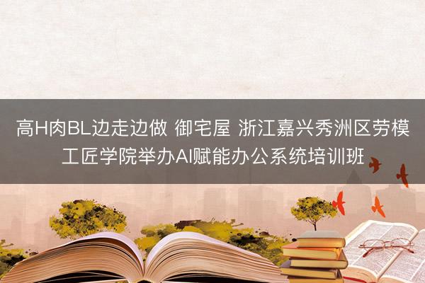高H肉BL边走边做 御宅屋 浙江嘉兴秀洲区劳模工匠学院举办AI赋能办公系统培训班