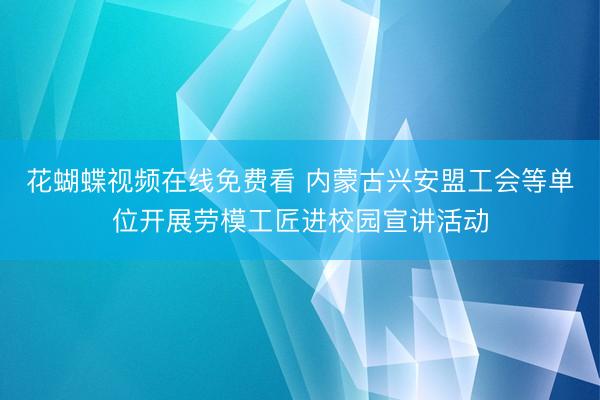 花蝴蝶视频在线免费看 内蒙古兴安盟工会等单位开展劳模工匠进校园宣讲活动