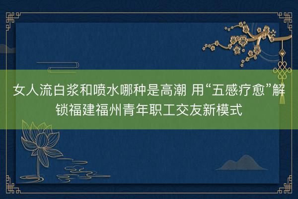 女人流白浆和喷水哪种是高潮 用“五感疗愈”解锁福建福州青年职工交友新模式