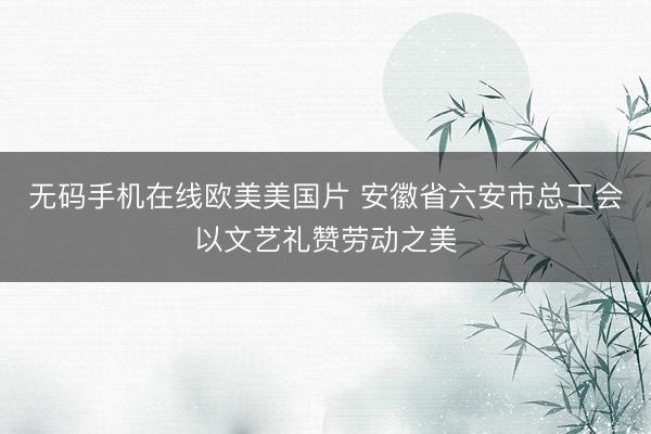 无码手机在线欧美美国片 安徽省六安市总工会以文艺礼赞劳动之美