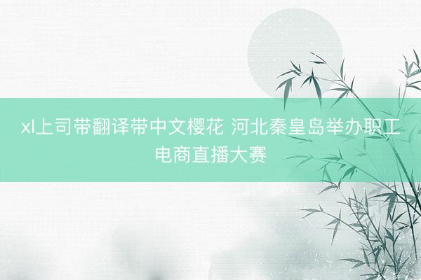 xl上司带翻译带中文樱花 河北秦皇岛举办职工电商直播大赛