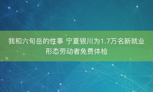 我和六旬岳的性事 宁夏银川为1.7万名新就业形态劳动者免费体检