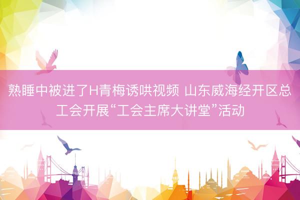 熟睡中被进了H青梅诱哄视频 山东威海经开区总工会开展“工会主席大讲堂”活动