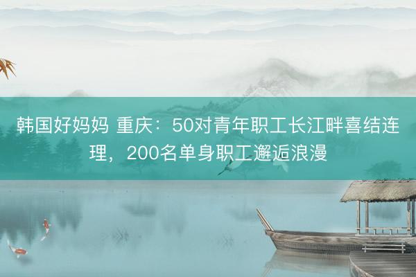 韩国好妈妈 重庆:50对青年职工长江畔喜结连理,200名单身职工邂逅浪漫