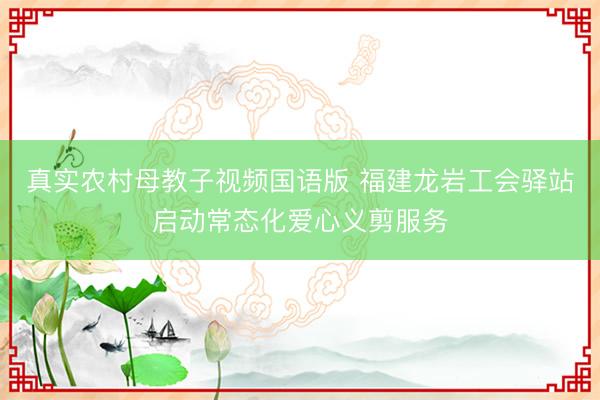 真实农村母教子视频国语版 福建龙岩工会驿站启动常态化爱心义剪服务