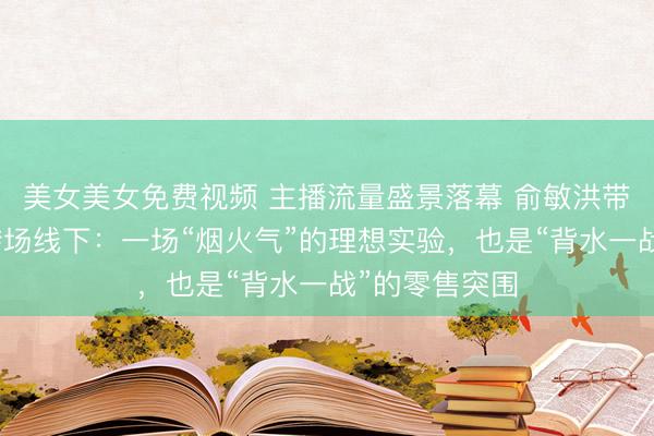 美女美女免费视频 主播流量盛景落幕 俞敏洪带队东方甄选转场线下：一场“烟火气”的理想实验，也是“背水一战”的零售突围