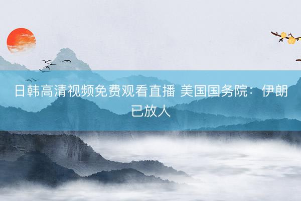 日韩高清视频免费观看直播 美国国务院：伊朗已放人