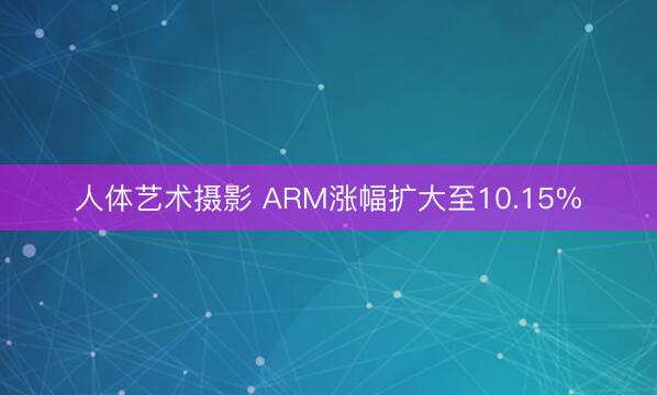 人体艺术摄影 ARM涨幅扩大至10.15%